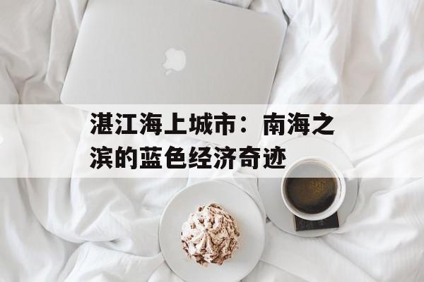 湛江海上城市：南海之滨的蓝色经济奇迹-第1张图片-