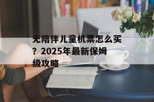 无陪伴儿童机票怎么买？2025年最新保姆级攻略-第1张图片-
