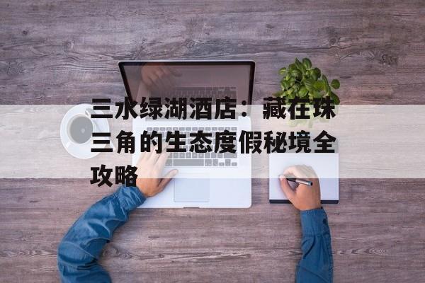 三水绿湖酒店：藏在珠三角的生态度假秘境全攻略-第1张图片-