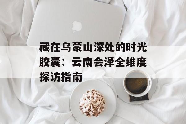 藏在乌蒙山深处的时光胶囊:云南会泽全维度探访指南-第1张图片- 藏在乌蒙山深处的时光胶囊:云南会泽全维度探访指南-第1张图片-