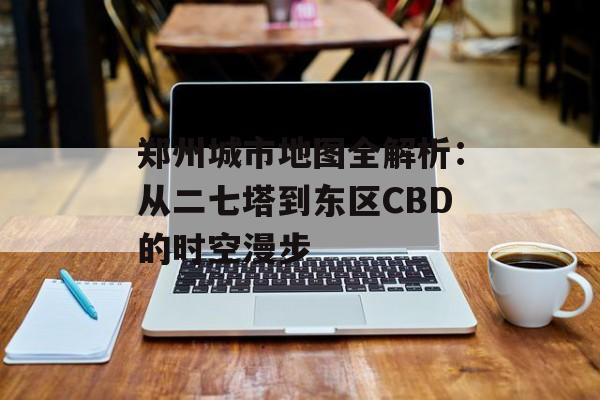郑州城市地图全解析：从二七塔到东区CBD的时空漫步-第1张图片-