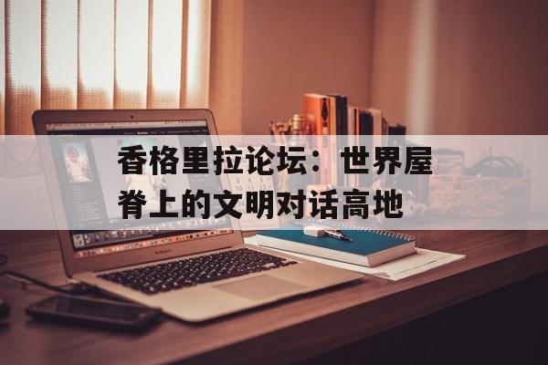 香格里拉论坛：世界屋脊上的文明对话高地-第1张图片-