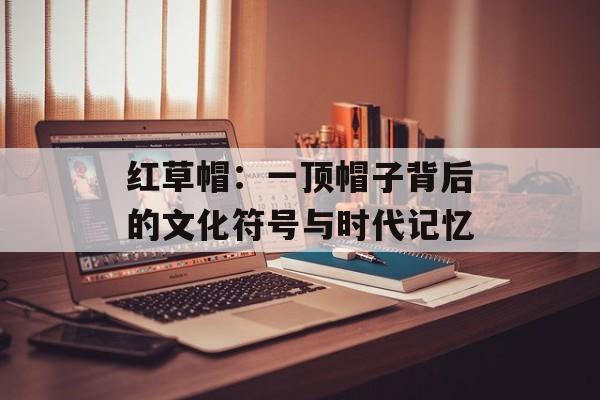 红草帽：一顶帽子背后的文化符号与时代记忆-第1张图片-