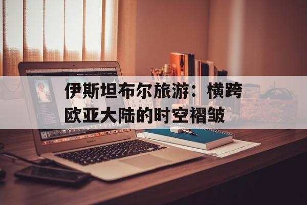伊斯坦布尔旅游：横跨欧亚大陆的时空褶皱-第1张图片-