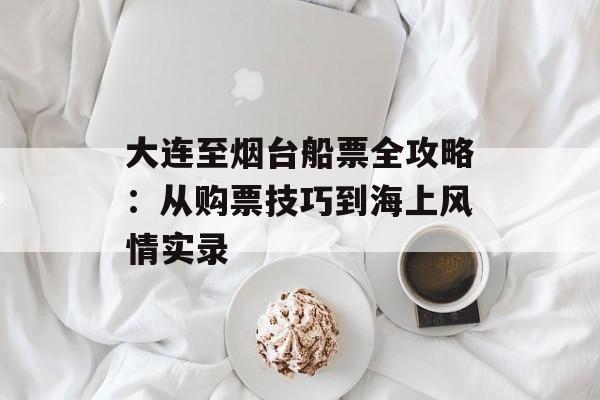 大连至烟台船票全攻略：从购票技巧到海上风情实录-第1张图片-