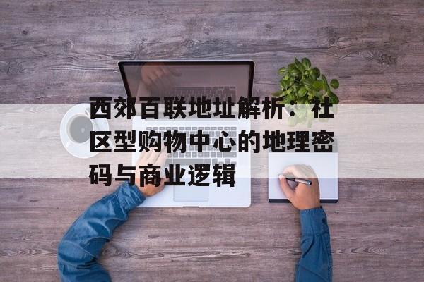 西郊百联地址解析：社区型购物中心的地理密码与商业逻辑-第1张图片-