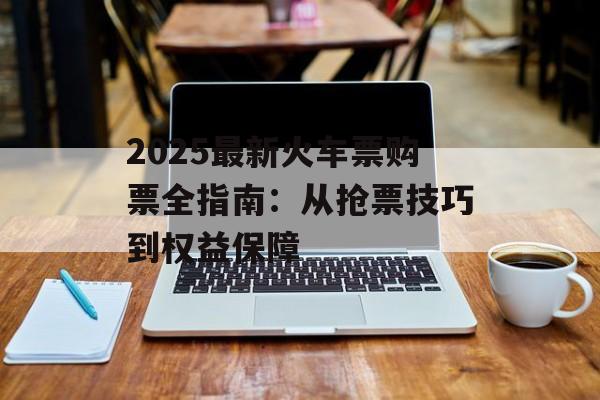 2025最新火车票购票全指南：从抢票技巧到权益保障-第1张图片-