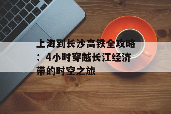 上海到长沙高铁全攻略：4小时穿越长江经济带的时空之旅-第1张图片-