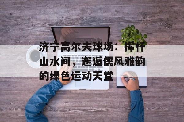 济宁高尔夫球场：挥杆山水间，邂逅儒风雅韵的绿色运动天堂-第1张图片-