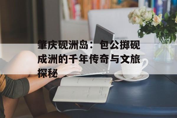 肇庆砚洲岛：包公掷砚成洲的千年传奇与文旅探秘-第1张图片-