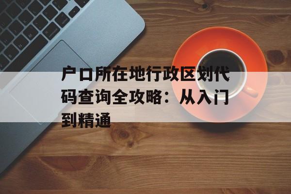 户口所在地行政区划代码查询全攻略：从入门到精通-第1张图片-