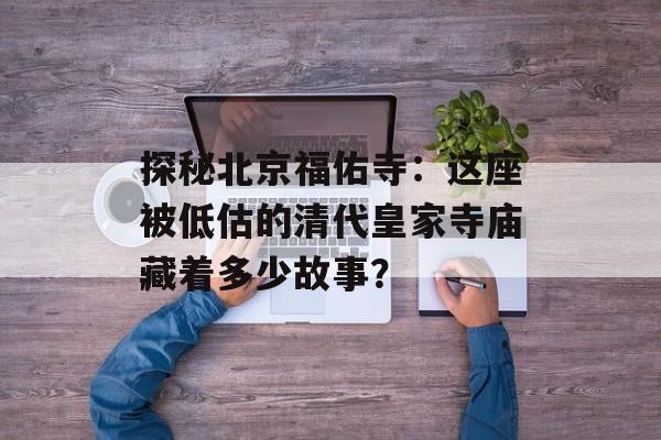 探秘北京福佑寺：这座被低估的清代皇家寺庙藏着多少故事？-第1张图片-