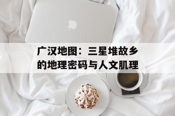 广汉地图：三星堆故乡的地理密码与人文肌理-第1张图片-