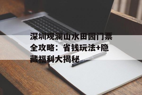 深圳观澜山水田园门票全攻略：省钱玩法+隐藏福利大揭秘-第1张图片-