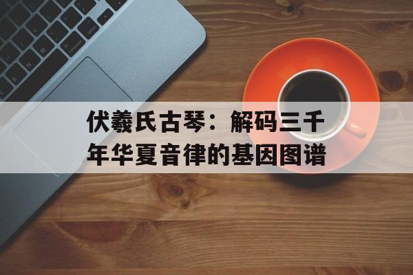 伏羲氏古琴：解码三千年华夏音律的基因图谱-第1张图片-