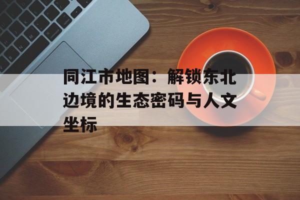 同江市地图：解锁东北边境的生态密码与人文坐标-第1张图片-