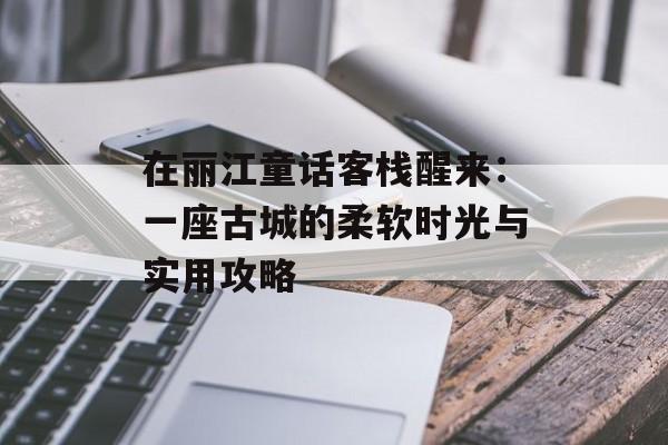 在丽江童话客栈醒来：一座古城的柔软时光与实用攻略-第1张图片-
