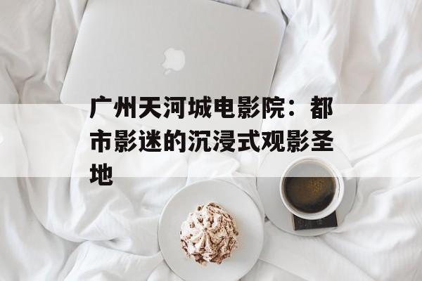 广州天河城电影院：都市影迷的沉浸式观影圣地-第1张图片-
