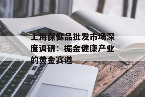 上海保健品批发市场深度调研：掘金健康产业的黄金赛道-第1张图片-