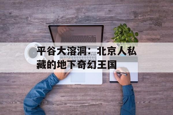 平谷大溶洞：北京人私藏的地下奇幻王国-第1张图片-