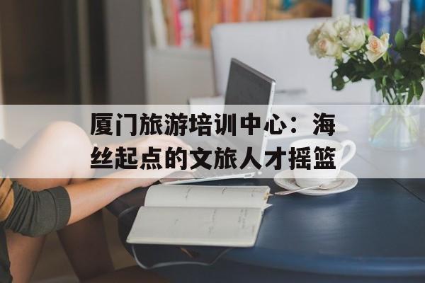厦门旅游培训中心：海丝起点的文旅人才摇篮-第1张图片-