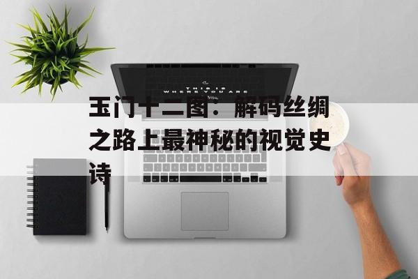 玉门十二图：解码丝绸之路上最神秘的视觉史诗-第1张图片-