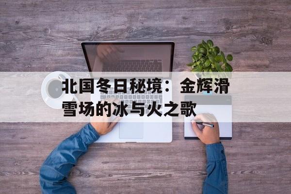 北国冬日秘境：金辉滑雪场的冰与火之歌-第1张图片-