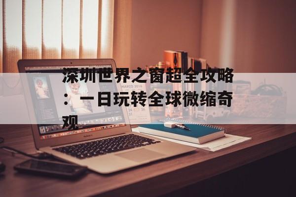 深圳世界之窗超全攻略：一日玩转全球微缩奇观-第1张图片-
