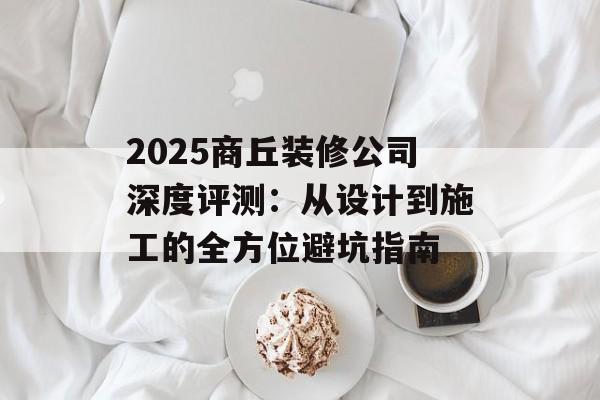 2025商丘装修公司深度评测：从设计到施工的全方位避坑指南-第1张图片-