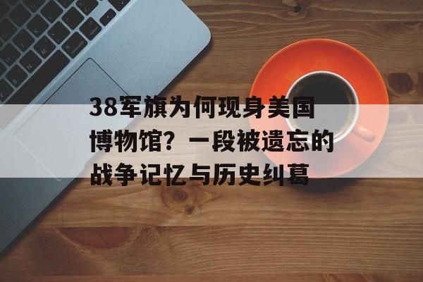 38军旗为何现身美国博物馆？一段被遗忘的战争记忆与历史纠葛-第1张图片-