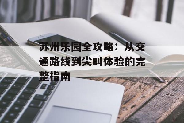 苏州乐园全攻略：从交通路线到尖叫体验的完整指南-第1张图片-