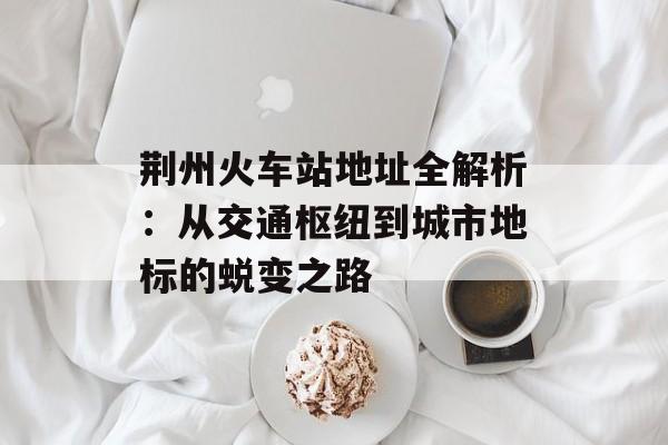 荆州火车站地址全解析：从交通枢纽到城市地标的蜕变之路-第1张图片-