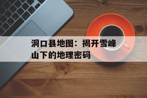 洞口县地图：揭开雪峰山下的地理密码-第1张图片-
