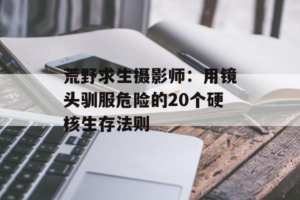 荒野求生摄影师：用镜头驯服危险的20个硬核生存法则-第1张图片-
