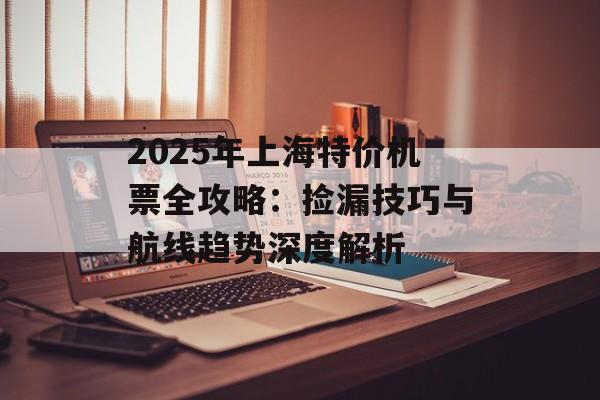 2025年上海特价机票全攻略：捡漏技巧与航线趋势深度解析-第1张图片-