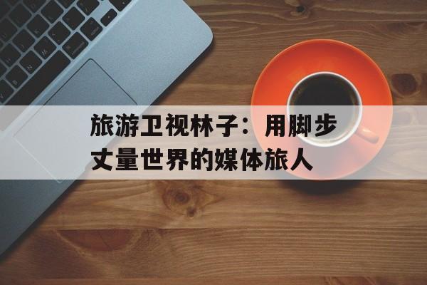 旅游卫视林子：用脚步丈量世界的媒体旅人-第1张图片-