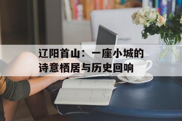 辽阳首山：一座小城的诗意栖居与历史回响-第1张图片-