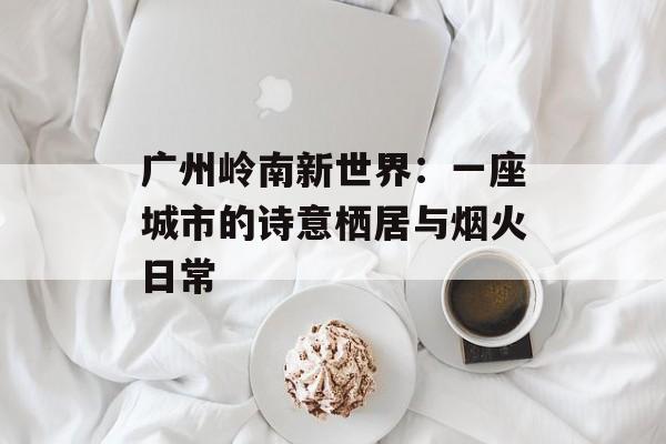 广州岭南新世界：一座城市的诗意栖居与烟火日常-第1张图片-