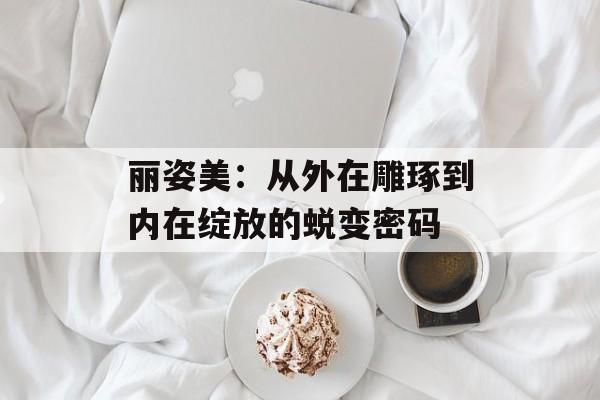 丽姿美：从外在雕琢到内在绽放的蜕变密码-第1张图片-