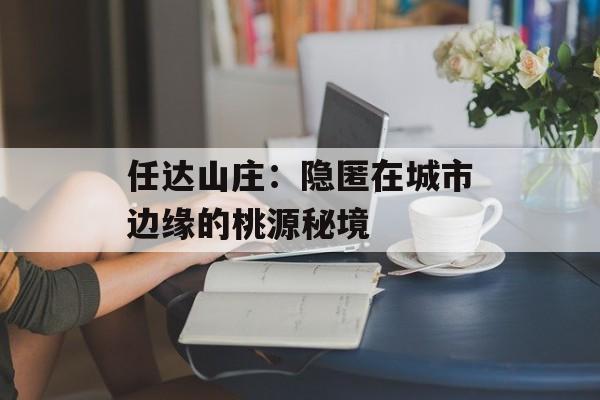 任达山庄：隐匿在城市边缘的桃源秘境-第1张图片-