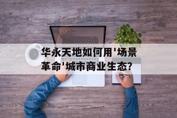 华永天地如何用'场景革命'城市商业生态？-第1张图片-