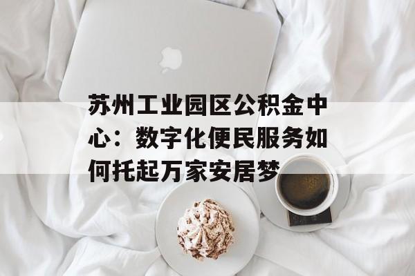 苏州工业园区公积金中心：数字化便民服务如何托起万家安居梦-第1张图片-