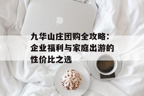 九华山庄团购全攻略：企业福利与家庭出游的性价比之选-第1张图片-