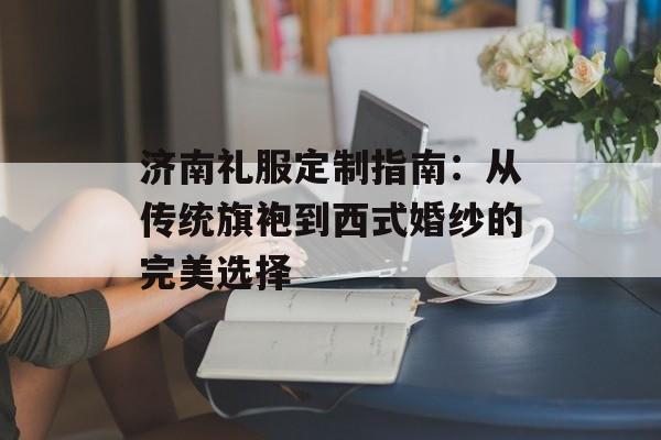 济南礼服定制指南：从传统旗袍到西式婚纱的完美选择-第1张图片-