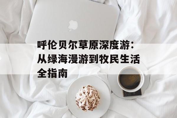 呼伦贝尔草原深度游：从绿海漫游到牧民生活全指南-第1张图片-