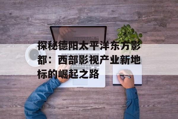 探秘德阳太平洋东方影都：西部影视产业新地标的崛起之路-第1张图片-