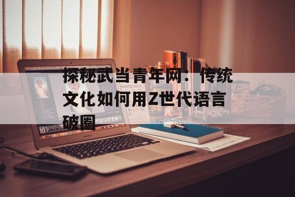 探秘武当青年网：传统文化如何用Z世代语言破圈-第1张图片-