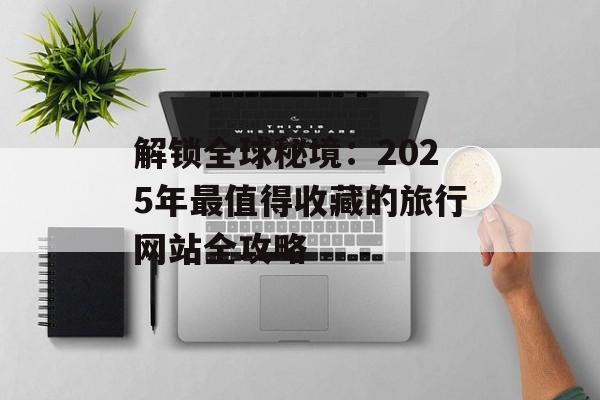 解锁全球秘境：2025年最值得收藏的旅行网站全攻略-第1张图片-