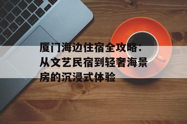 厦门海边住宿全攻略：从文艺民宿到轻奢海景房的沉浸式体验-第1张图片-