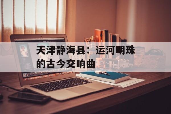 天津静海县：运河明珠的古今交响曲-第1张图片-